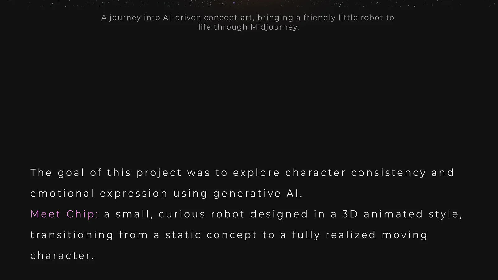 A journey into AI-driven concept art, bringing a friendly little robot to life through Midjourney. The goal was to explore character consistency and emotional expression using generative AI. Meet Chip: a small, curious robot designed in a 3D animated style, moving from a static concept to a fully realized moving character.