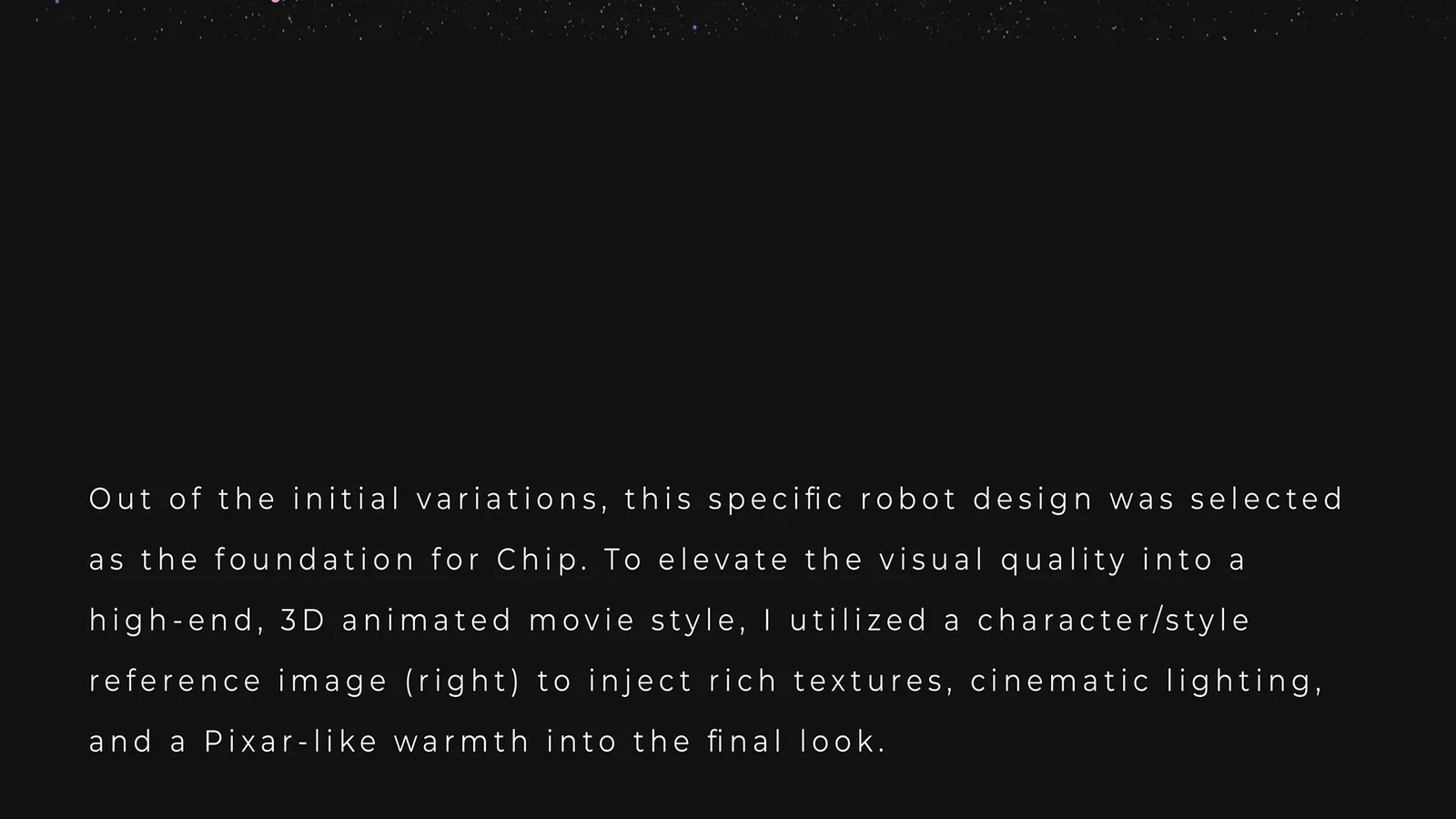 Out of the initial variations, this robot design was selected as the foundation for Chip. A character and style reference image was used to bring rich textures, cinematic lighting and a Pixar-like warmth into the final look.